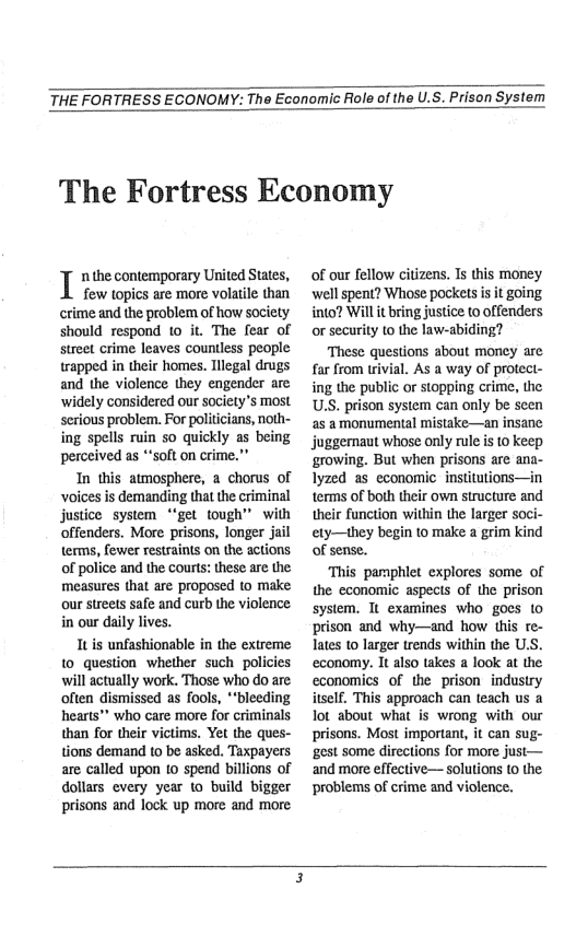 THE FORTRESS ECONOMY: The Economic Role of the U.S. Prison System  The Fortress Economy  T necontemporay United States,  few topics are more volatle than crime and the problem of how society should respond 10 it. The fear of street crime leaves countless people trapped in their homes. Tllegal drugs and the violence they engender are ‘widely considered our society’s most serious problem. For politicians, noth- ing spells ruin so quickly as being perceived as *“soft on crime.”  In this atmosphere, 2 chorus of voices is demanding that the criminal justice system “‘get tough” with offenders. More prisons, longer jail terms, fewer restraints on the actions of police and the courts: these are the measures that are proposed to make our strets safe and curb the violence in our daily lives.  Itis unfashionable in the extreme to_question whether such policies will actually work. Those who do are often dismissed as fools, *‘bleeding hearts" who care more for criminals than for their victims. Yet the ques- tions demand to be asked. Taxpayers are called upon 10 spend billions of dollars every year o build bigger prisons and fock up more and more  of our fellow citizens. Is this money well spent? Whose pockets is it going into? Will it bring justice t0 offenders or security (o the law-abiding?  These questions about money are far from trivial. As a way of protect- ing the public or stopping crime, the US. prison system can only be scen as amonumental mistake—an insane juggemaut whose only rule is 10 keep ‘growing. But when prisons are ana- Iyzed as economic institutions—in terms of both their own structure and their function within the larger ety—they begin to make a grim kind of sense.  This parphlet explores some of the economic aspects of the prison system. It examines who gocs o prison and why—and how this re- Tates 1o larger trends within the U.S. economy. It also takes a look at the economics of the prison indusiry itself. This approach can teach us a ot about what is wrong with our prisons. Most important, it can sug- gest some directions for more just— ‘and more effective— solutions (0 the problems of crime and violence.  